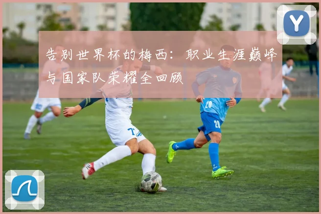告别世界杯的梅西：职业生涯巅峰与国家队荣耀全回顾