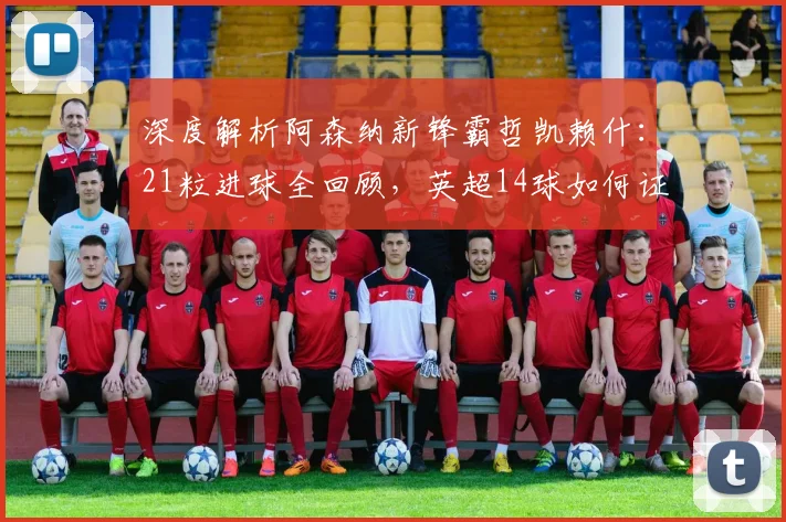 深度解析阿森纳新锋霸哲凯赖什:21粒进球全回顾,英超14球如何证明其核心价值