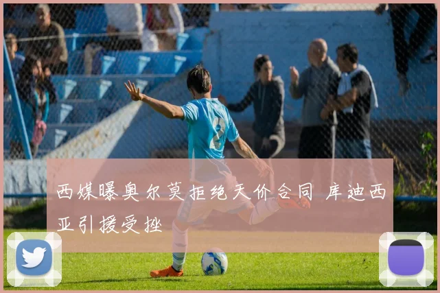 西媒曝奥尔莫拒绝天价合同 库迪西亚引援受挫