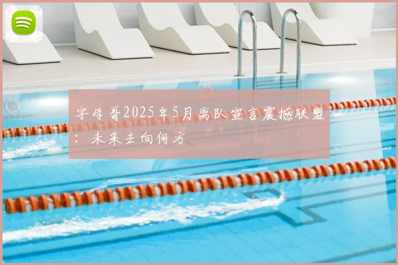 字母哥2025年5月离队宣言震撼联盟:未来去向何方