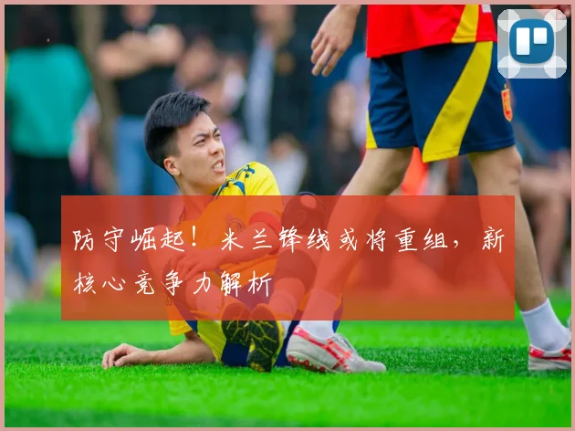 防守崛起！米兰锋线或将重组，新核心竞争力解析