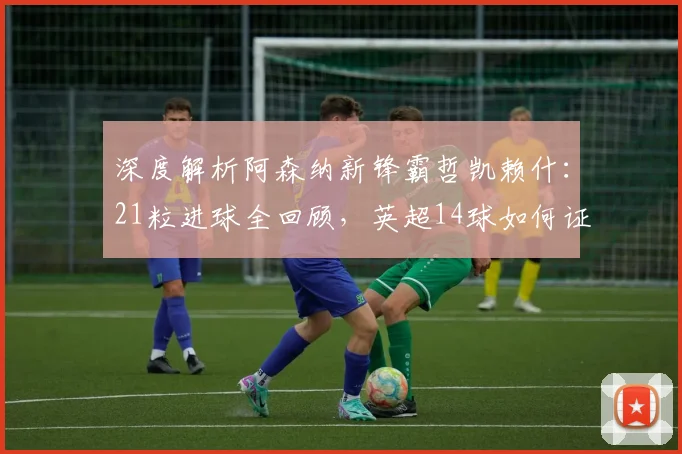 深度解析阿森纳新锋霸哲凯赖什：21粒进球全回顾，英超14球如何证明其核心价值