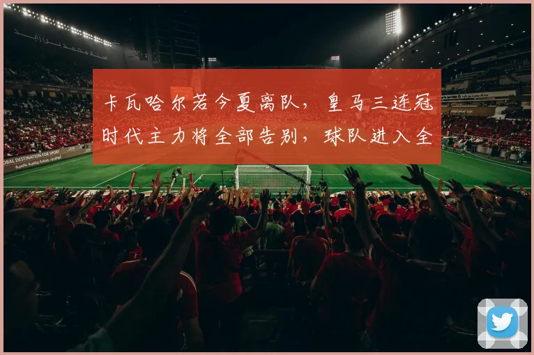 卡瓦哈尔若今夏离队,皇马三连冠时代主力将全部告别,球队进入全新时代