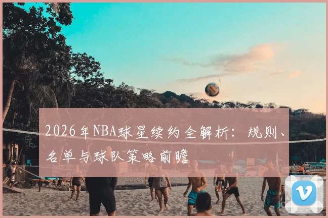 2026年NBA球星续约全解析:规则、名单与球队策略前瞻
