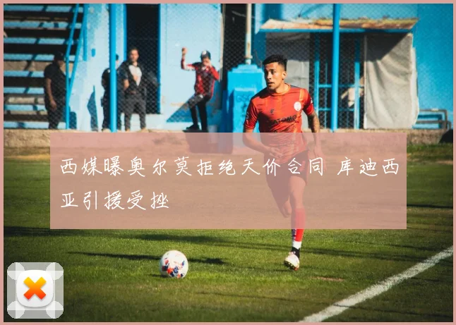 西媒曝奥尔莫拒绝天价合同 库迪西亚引援受挫