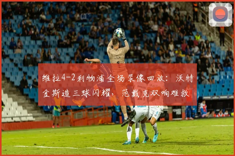 维拉4-2利物浦全场录像回放:沃特金斯造三球闪耀,范戴克双响难救主,英超焦点战战术解析
