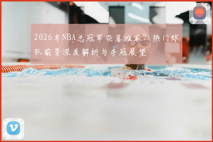 2026年NBA总冠军花落谁家?热门球队前景深度解析与夺冠展望