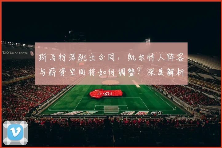 斯马特若跳出合同,凯尔特人阵容与薪资空间将如何调整?深度解析未来走向