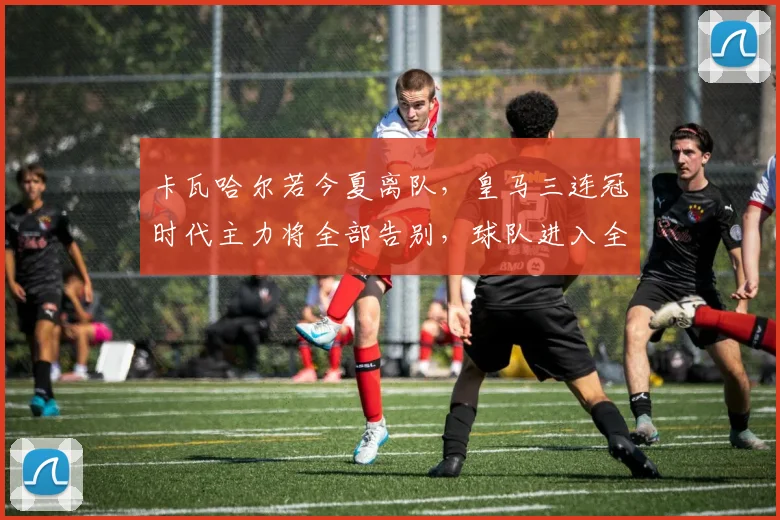 卡瓦哈尔若今夏离队,皇马三连冠时代主力将全部告别,球队进入全新时代
