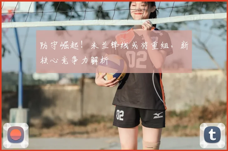 防守崛起！米兰锋线或将重组，新核心竞争力解析